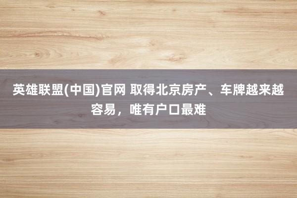 英雄联盟(中国)官网 取得北京房产、车牌越来越容易，唯有户口最难
