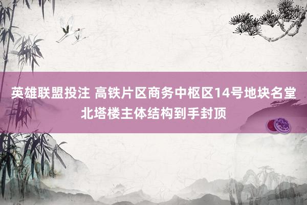 英雄联盟投注 高铁片区商务中枢区14号地块名堂北塔楼主体结构到手封顶