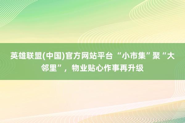 英雄联盟(中国)官方网站平台 “小市集”聚“大邻里”，物业贴心作事再升级