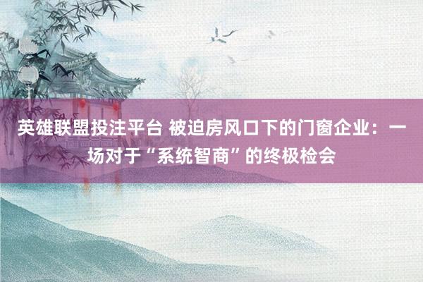英雄联盟投注平台 被迫房风口下的门窗企业：一场对于“系统智商”的终极检会