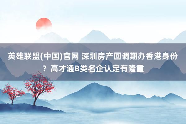英雄联盟(中国)官网 深圳房产回调期办香港身份？高才通B类名企认定有隆重