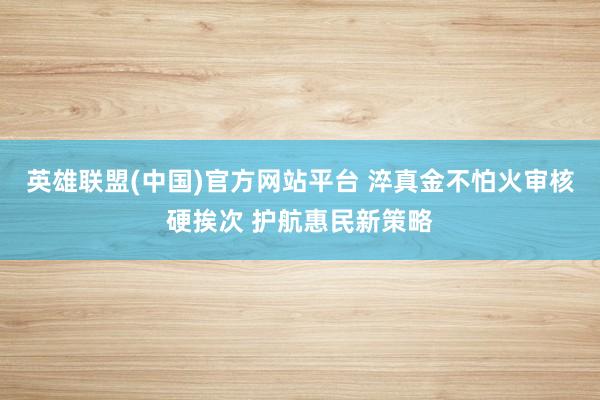 英雄联盟(中国)官方网站平台 淬真金不怕火审核硬挨次 护航惠民新策略