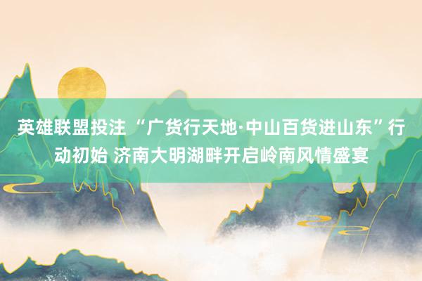 英雄联盟投注 “广货行天地·中山百货进山东”行动初始 济南大明湖畔开启岭南风情盛宴