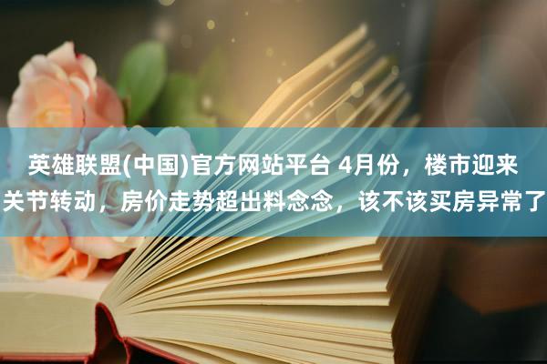 英雄联盟(中国)官方网站平台 4月份，楼市迎来关节转动，房价走势超出料念念，该不该买房异常了