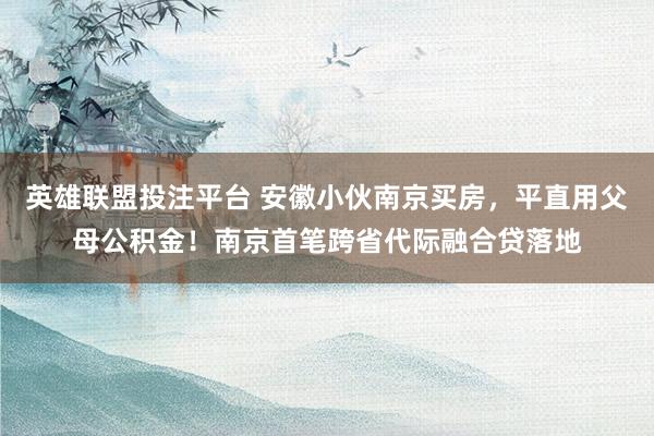 英雄联盟投注平台 安徽小伙南京买房，平直用父母公积金！南京首笔跨省代际融合贷落地
