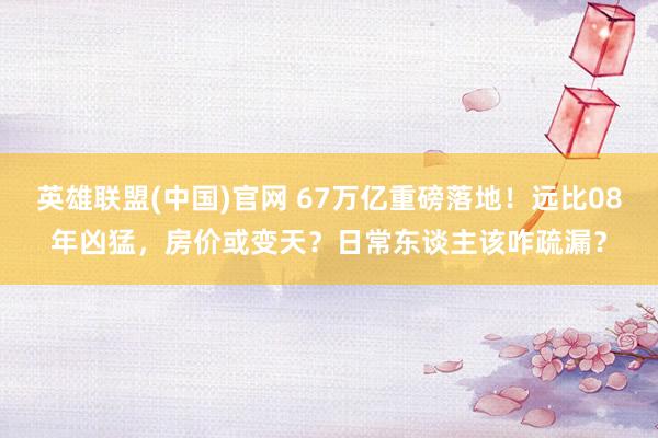 英雄联盟(中国)官网 67万亿重磅落地！远比08年凶猛，房价或变天？日常东谈主该咋疏漏？