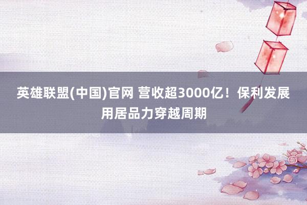 英雄联盟(中国)官网 营收超3000亿！保利发展用居品力穿越周期