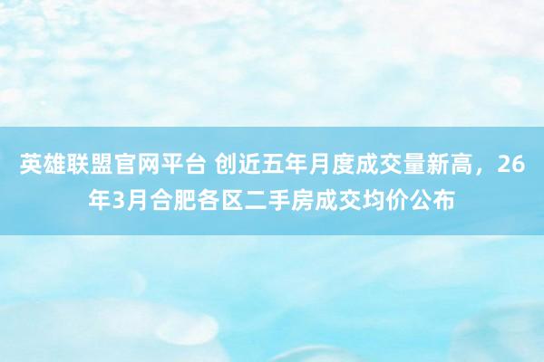 英雄联盟官网平台 创近五年月度成交量新高，26年3月合肥各区二手房成交均价公布