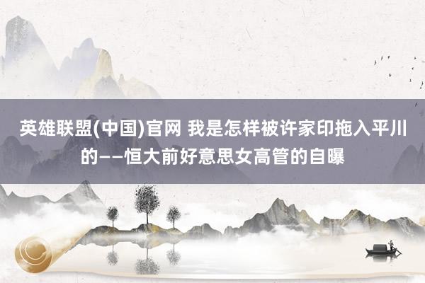 英雄联盟(中国)官网 我是怎样被许家印拖入平川的——恒大前好意思女高管的自曝