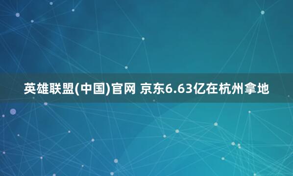 英雄联盟(中国)官网 京东6.63亿在杭州拿地