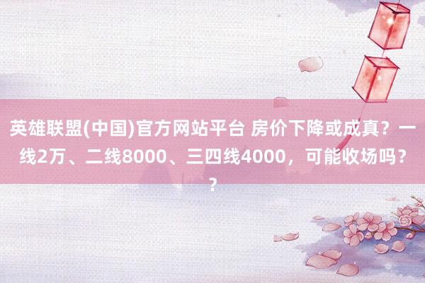 英雄联盟(中国)官方网站平台 房价下降或成真？一线2万、二线8000、三四线4000，可能收场吗？