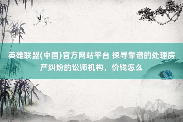 英雄联盟(中国)官方网站平台 探寻靠谱的处理房产纠纷的讼师机构，价钱怎么