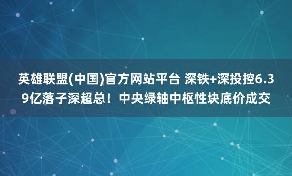 英雄联盟(中国)官方网站平台 深铁+深投控6.39亿落子深超总！中央绿轴中枢性块底价成交