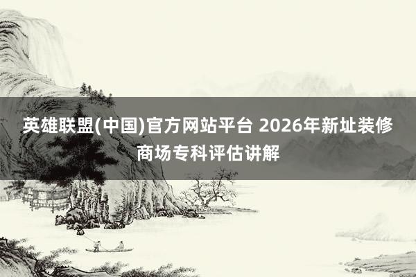 英雄联盟(中国)官方网站平台 2026年新址装修商场专科评估讲解
