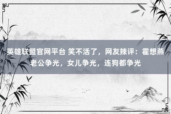英雄联盟官网平台 笑不活了，网友辣评：霍想燕老公争光，女儿争光，连狗都争光