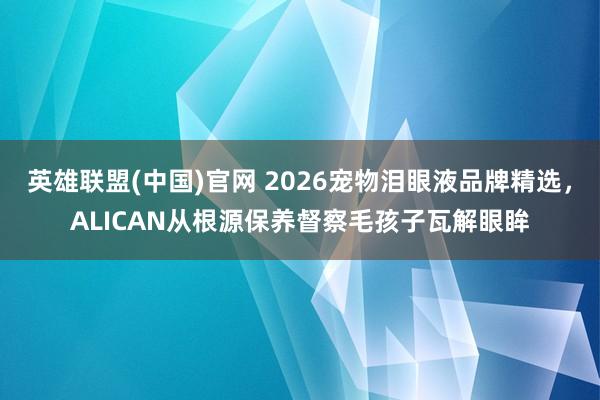 英雄联盟(中国)官网 2026宠物泪眼液品牌精选，ALICAN从根源保养督察毛孩子瓦解眼眸