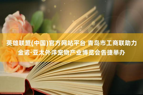 英雄联盟(中国)官方网站平台 青岛市工商联助力金诺·亚太外洋宠物产业博览会告捷举办