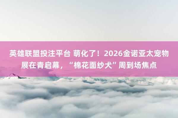 英雄联盟投注平台 萌化了！2026金诺亚太宠物展在青启幕，“棉花面纱犬”周到场焦点