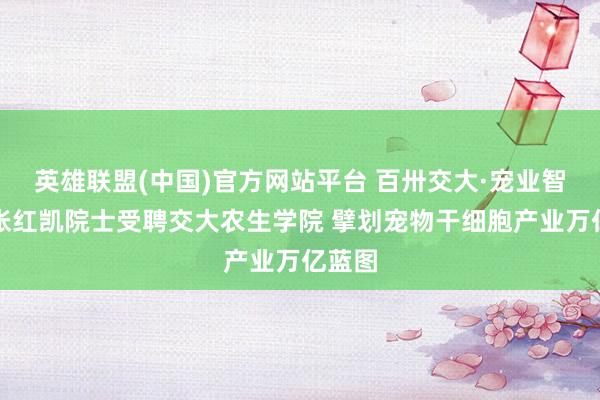 英雄联盟(中国)官方网站平台 百卅交大·宠业智创！张红凯院士受聘交大农生学院 擘划宠物干细胞产业万亿蓝图