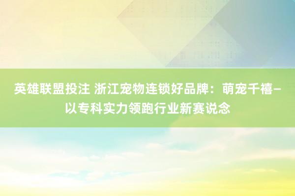 英雄联盟投注 浙江宠物连锁好品牌：萌宠千禧—以专科实力领跑行业新赛说念
