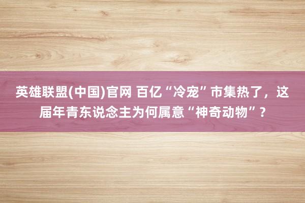 英雄联盟(中国)官网 百亿“冷宠”市集热了，这届年青东说念主为何属意“神奇动物”？