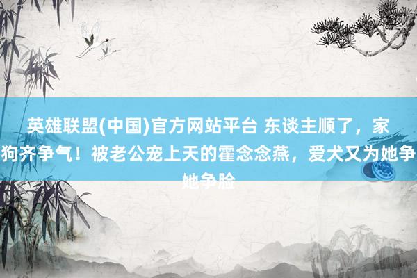 英雄联盟(中国)官方网站平台 东谈主顺了，家里狗齐争气！被老公宠上天的霍念念燕，爱犬又为她争脸