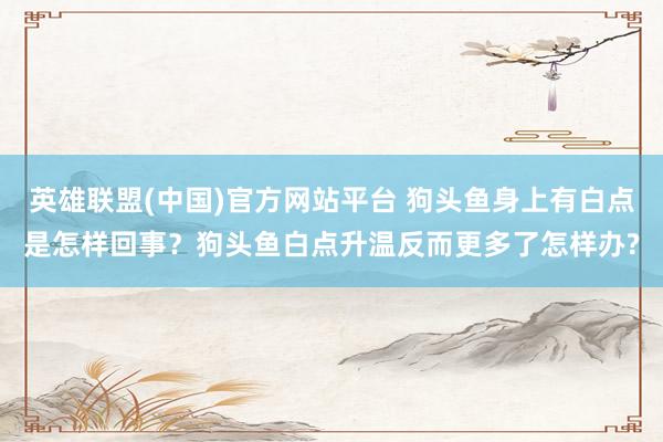 英雄联盟(中国)官方网站平台 狗头鱼身上有白点是怎样回事？狗头鱼白点升温反而更多了怎样办?