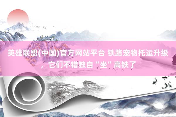 英雄联盟(中国)官方网站平台 铁路宠物托运升级，它们不错独自“坐”高铁了