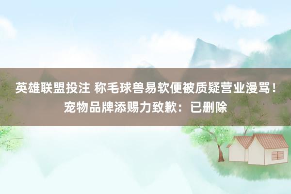 英雄联盟投注 称毛球兽易软便被质疑营业漫骂！宠物品牌添赐力致歉：已删除