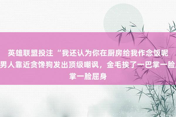 英雄联盟投注 “我还认为你在厨房给我作念饭呢！”男人靠近贪馋狗发出顶级嘲讽，金毛挨了一巴掌一脸屈身