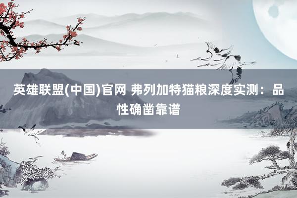 英雄联盟(中国)官网 弗列加特猫粮深度实测：品性确凿靠谱