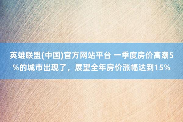英雄联盟(中国)官方网站平台 一季度房价高潮5%的城市出现了，展望全年房价涨幅达到15%