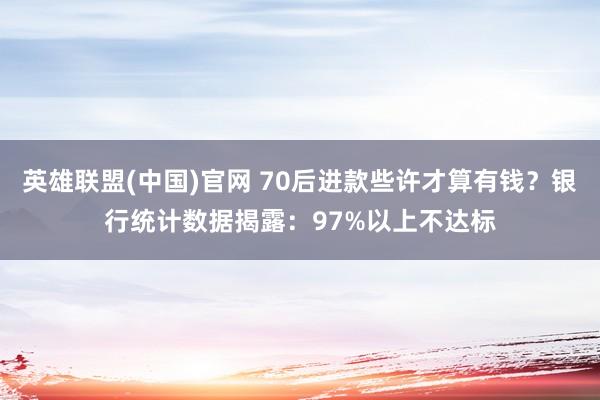 英雄联盟(中国)官网 70后进款些许才算有钱？银行统计数据揭露：97%以上不达标
