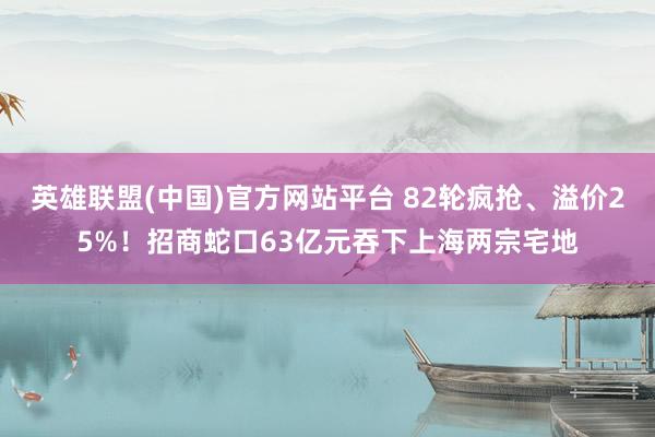 英雄联盟(中国)官方网站平台 82轮疯抢、溢价25%！招商蛇口63亿元吞下上海两宗宅地