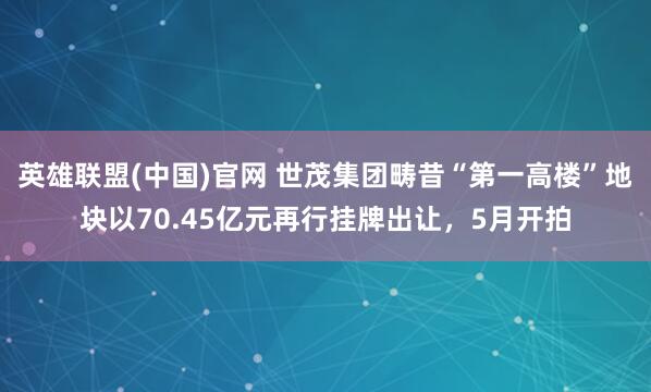 英雄联盟(中国)官网 世茂集团畴昔“第一高楼”地块以70.45亿元再行挂牌出让，5月开拍