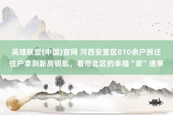 英雄联盟(中国)官网 河西安置区810余户拆迁住户拿到新房钥匙，看市北区的幸福“家”速率