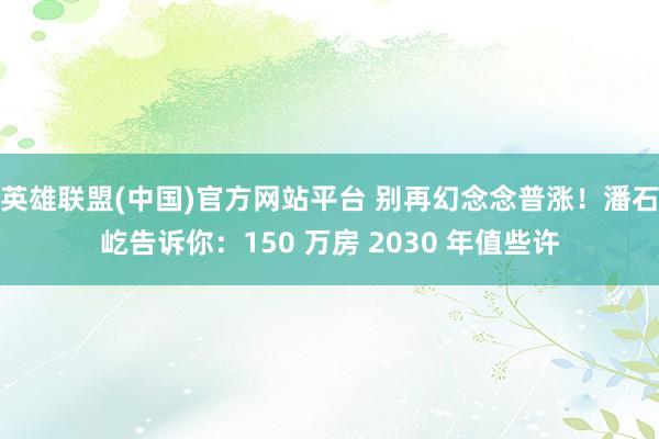 英雄联盟(中国)官方网站平台 别再幻念念普涨！潘石屹告诉你：150 万房 2030 年值些许