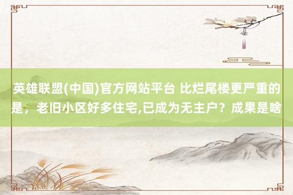 英雄联盟(中国)官方网站平台 比烂尾楼更严重的是，老旧小区好多住宅，已成为无主户？成果是啥