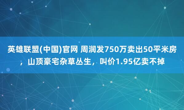 英雄联盟(中国)官网 周润发750万卖出50平米房，山顶豪宅杂草丛生，叫价1.95亿卖不掉