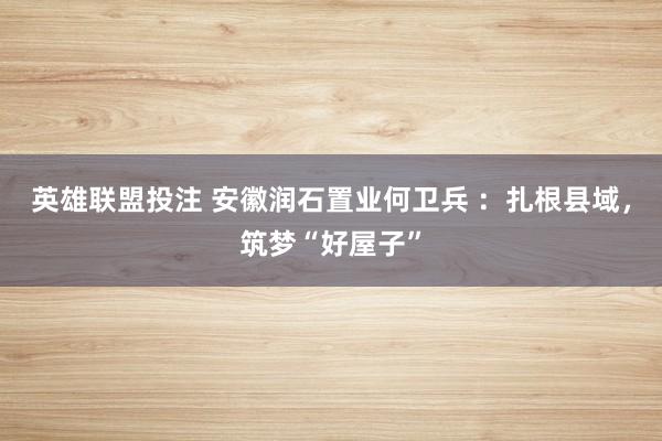 英雄联盟投注 安徽润石置业何卫兵 ：扎根县域，筑梦“好屋子”