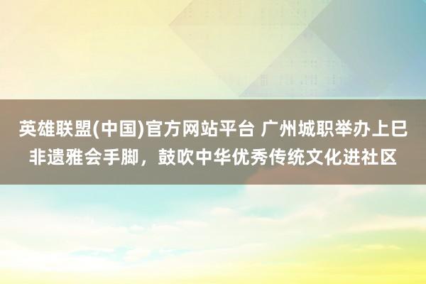英雄联盟(中国)官方网站平台 广州城职举办上巳非遗雅会手脚，鼓吹中华优秀传统文化进社区