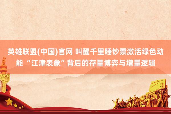 英雄联盟(中国)官网 叫醒千里睡钞票激活绿色动能 “江津表象”背后的存量博弈与增量逻辑