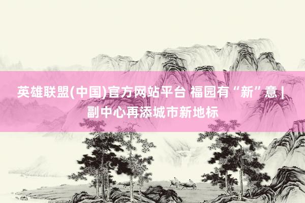 英雄联盟(中国)官方网站平台 福园有“新”意 | 副中心再添城市新地标