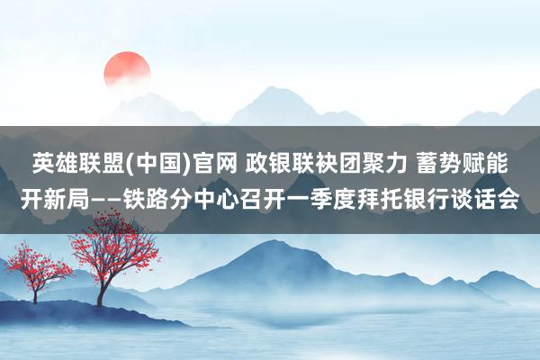 英雄联盟(中国)官网 政银联袂团聚力 蓄势赋能开新局——铁路分中心召开一季度拜托银行谈话会