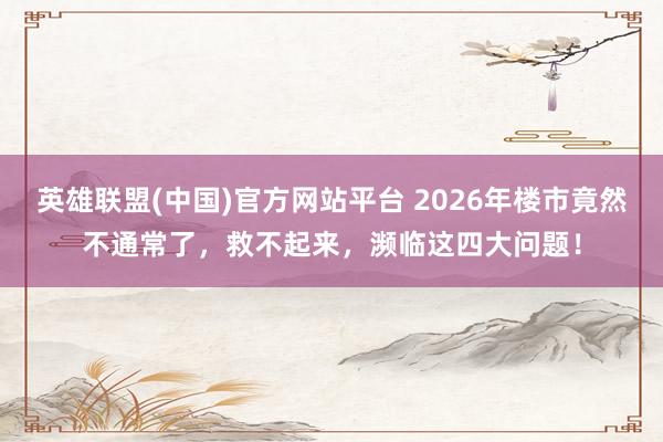 英雄联盟(中国)官方网站平台 2026年楼市竟然不通常了，救不起来，濒临这四大问题！