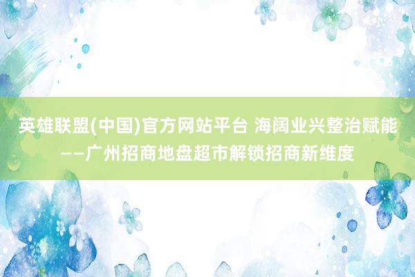 英雄联盟(中国)官方网站平台 海阔业兴整治赋能——广州招商地盘超市解锁招商新维度