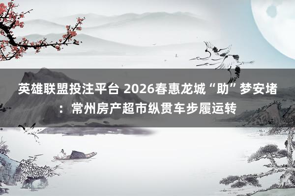 英雄联盟投注平台 2026春惠龙城“助”梦安堵：常州房产超市纵贯车步履运转