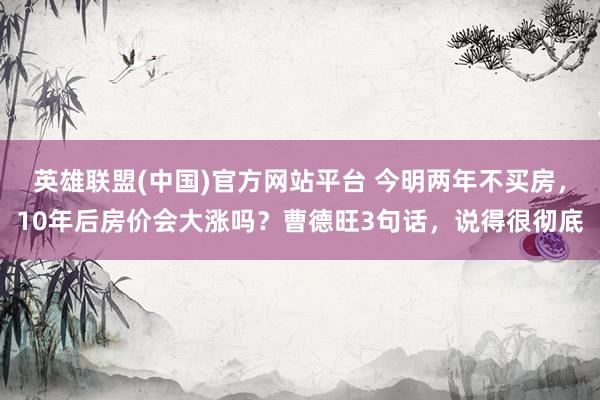 英雄联盟(中国)官方网站平台 今明两年不买房，10年后房价会大涨吗？曹德旺3句话，说得很彻底