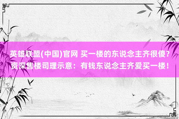 英雄联盟(中国)官网 买一楼的东说念主齐很傻？资深售楼司理示意：有钱东说念主齐爱买一楼！