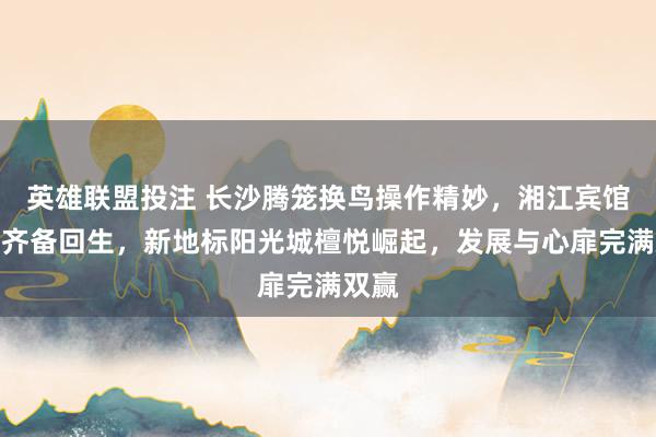 英雄联盟投注 长沙腾笼换鸟操作精妙，湘江宾馆老楼齐备回生，新地标阳光城檀悦崛起，发展与心扉完满双赢